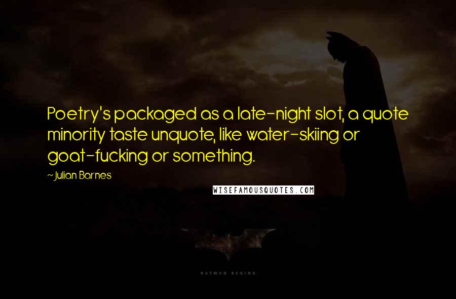 Julian Barnes Quotes: Poetry's packaged as a late-night slot, a quote minority taste unquote, like water-skiing or goat-fucking or something.