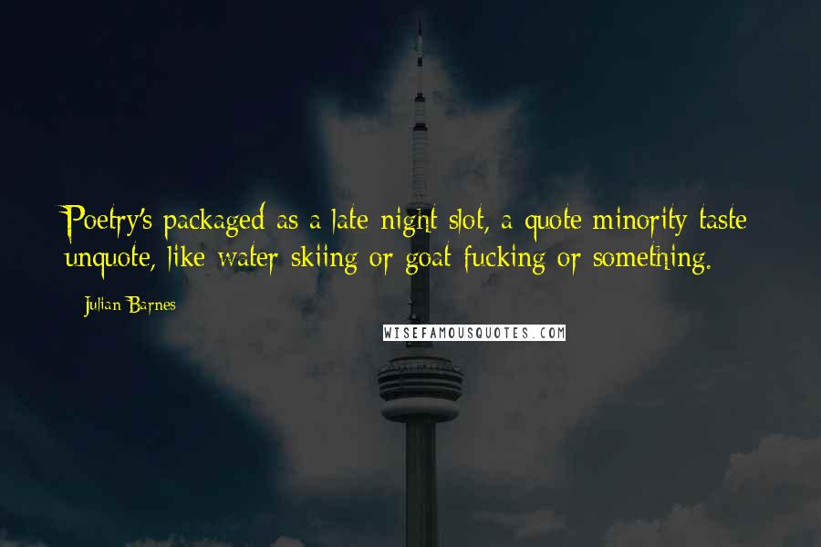 Julian Barnes Quotes: Poetry's packaged as a late-night slot, a quote minority taste unquote, like water-skiing or goat-fucking or something.