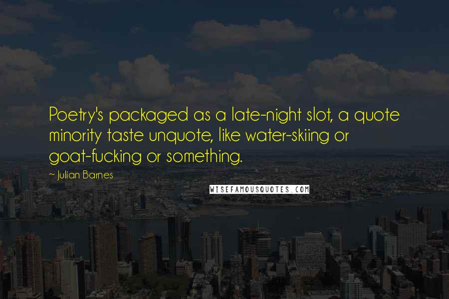 Julian Barnes Quotes: Poetry's packaged as a late-night slot, a quote minority taste unquote, like water-skiing or goat-fucking or something.