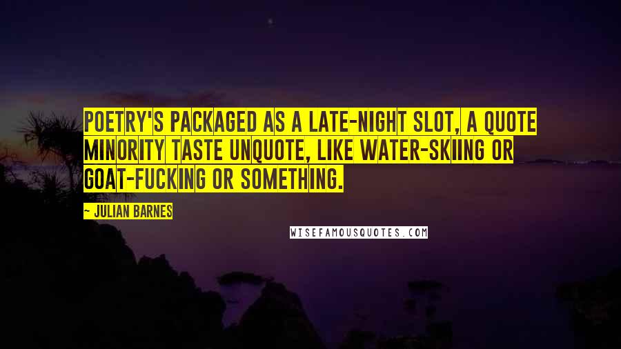 Julian Barnes Quotes: Poetry's packaged as a late-night slot, a quote minority taste unquote, like water-skiing or goat-fucking or something.