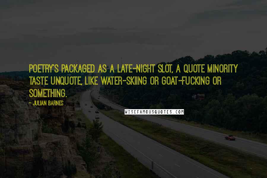 Julian Barnes Quotes: Poetry's packaged as a late-night slot, a quote minority taste unquote, like water-skiing or goat-fucking or something.