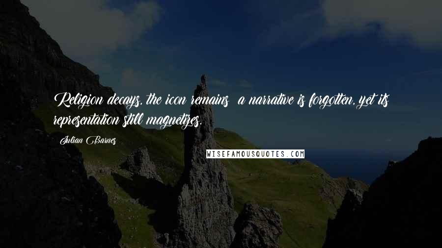 Julian Barnes Quotes: Religion decays, the icon remains; a narrative is forgotten, yet its representation still magnetizes.