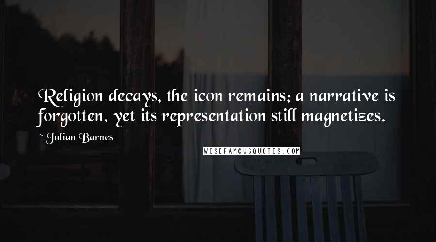 Julian Barnes Quotes: Religion decays, the icon remains; a narrative is forgotten, yet its representation still magnetizes.