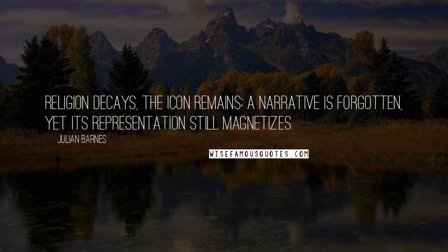 Julian Barnes Quotes: Religion decays, the icon remains; a narrative is forgotten, yet its representation still magnetizes.