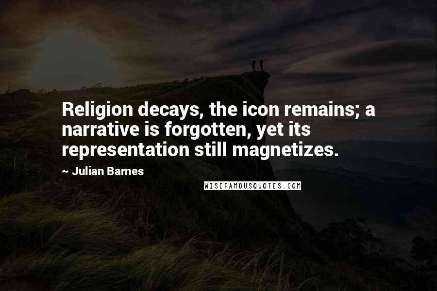 Julian Barnes Quotes: Religion decays, the icon remains; a narrative is forgotten, yet its representation still magnetizes.