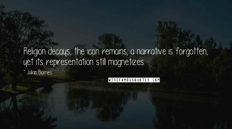 Julian Barnes Quotes: Religion decays, the icon remains; a narrative is forgotten, yet its representation still magnetizes.