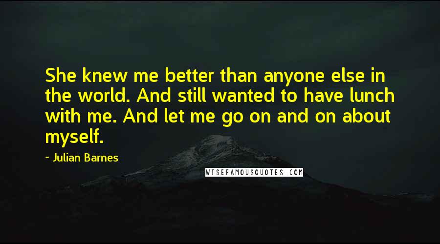 Julian Barnes Quotes: She knew me better than anyone else in the world. And still wanted to have lunch with me. And let me go on and on about myself.