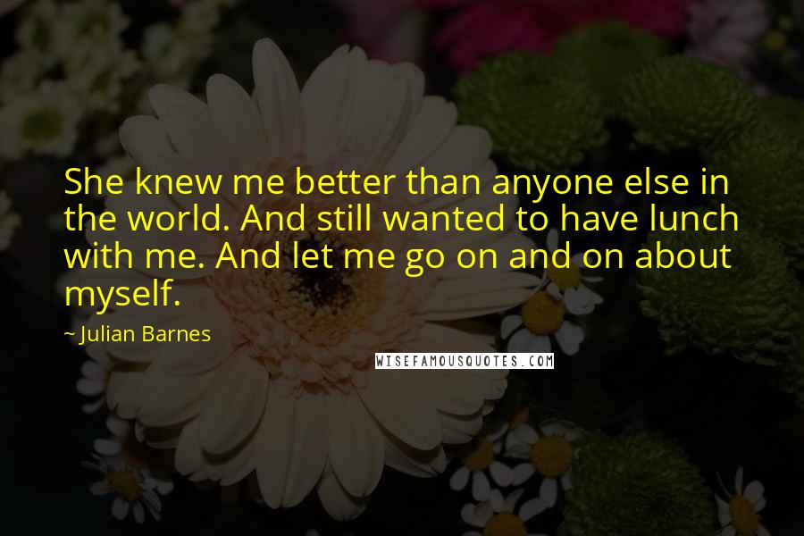 Julian Barnes Quotes: She knew me better than anyone else in the world. And still wanted to have lunch with me. And let me go on and on about myself.