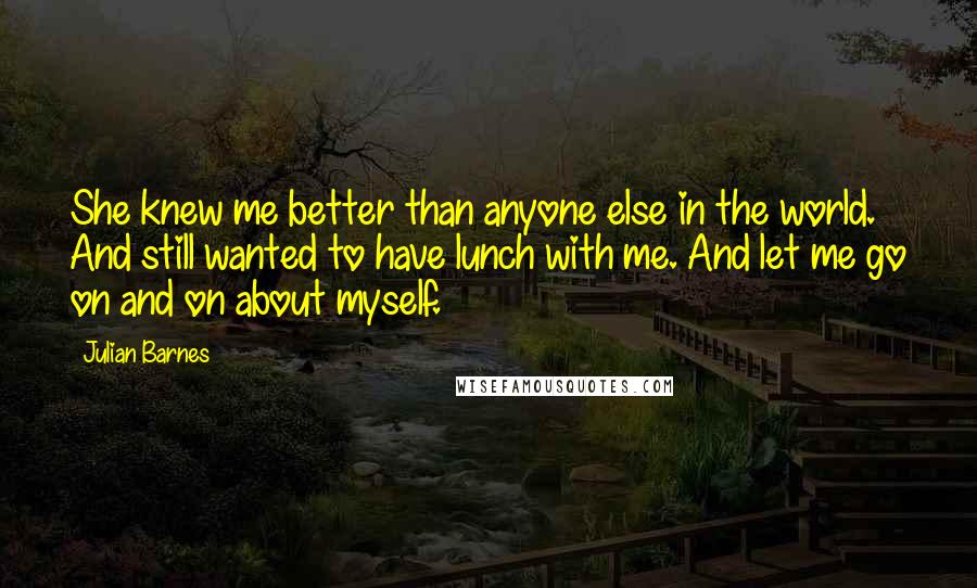 Julian Barnes Quotes: She knew me better than anyone else in the world. And still wanted to have lunch with me. And let me go on and on about myself.