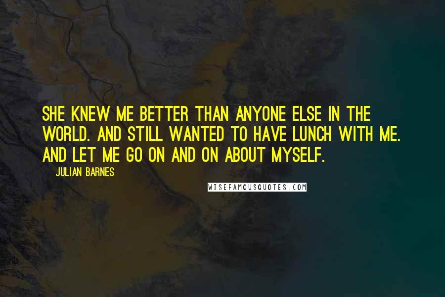 Julian Barnes Quotes: She knew me better than anyone else in the world. And still wanted to have lunch with me. And let me go on and on about myself.