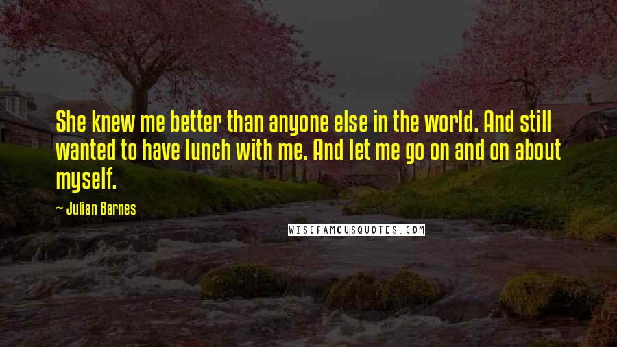 Julian Barnes Quotes: She knew me better than anyone else in the world. And still wanted to have lunch with me. And let me go on and on about myself.