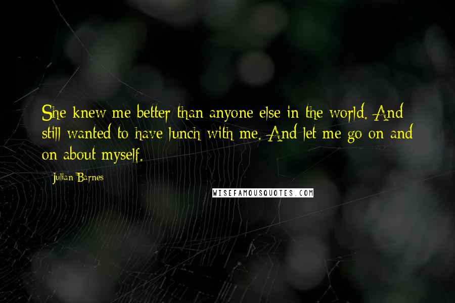 Julian Barnes Quotes: She knew me better than anyone else in the world. And still wanted to have lunch with me. And let me go on and on about myself.