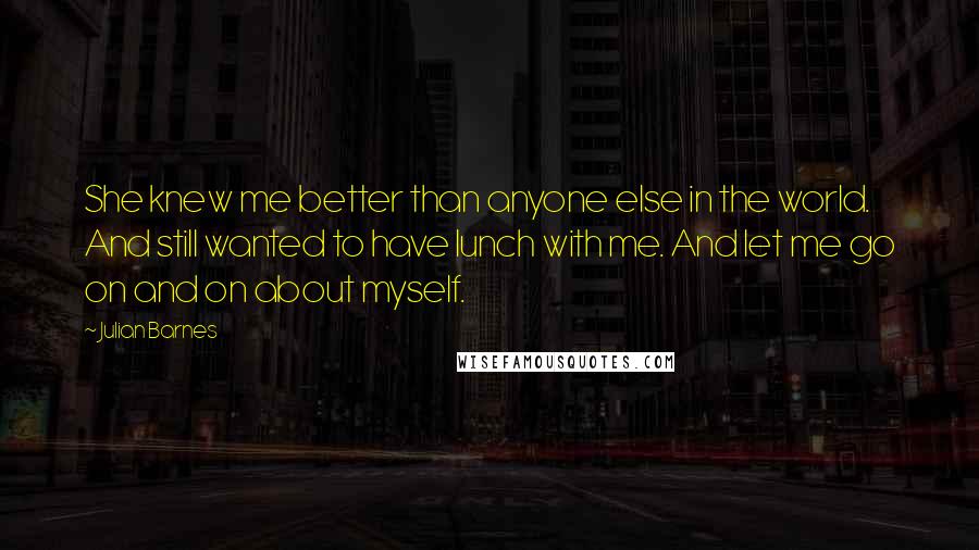 Julian Barnes Quotes: She knew me better than anyone else in the world. And still wanted to have lunch with me. And let me go on and on about myself.