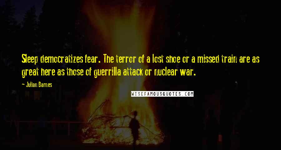 Julian Barnes Quotes: Sleep democratizes fear. The terror of a lost shoe or a missed train are as great here as those of guerrilla attack or nuclear war.