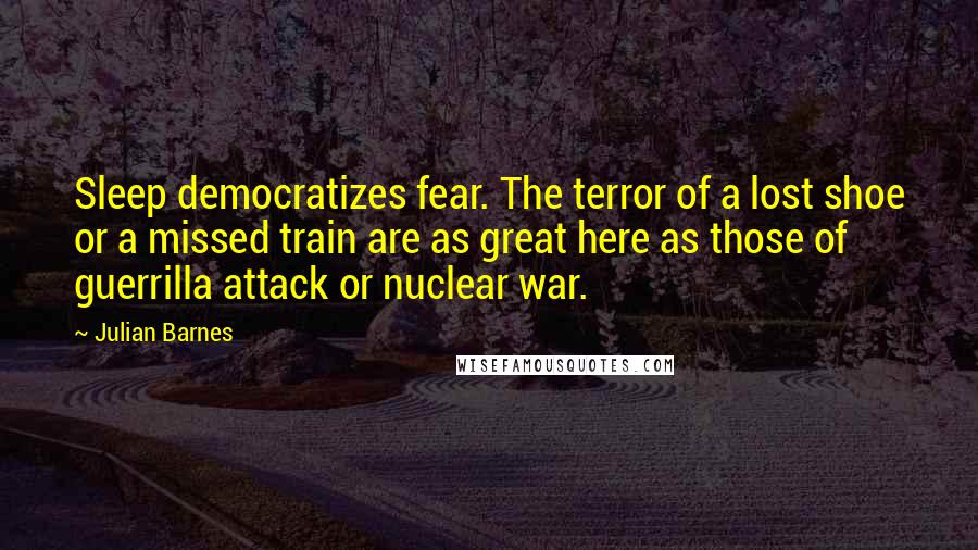 Julian Barnes Quotes: Sleep democratizes fear. The terror of a lost shoe or a missed train are as great here as those of guerrilla attack or nuclear war.