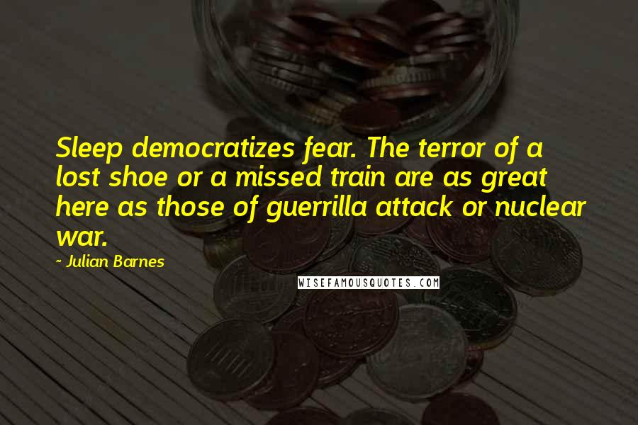 Julian Barnes Quotes: Sleep democratizes fear. The terror of a lost shoe or a missed train are as great here as those of guerrilla attack or nuclear war.