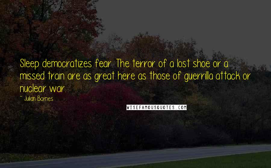 Julian Barnes Quotes: Sleep democratizes fear. The terror of a lost shoe or a missed train are as great here as those of guerrilla attack or nuclear war.