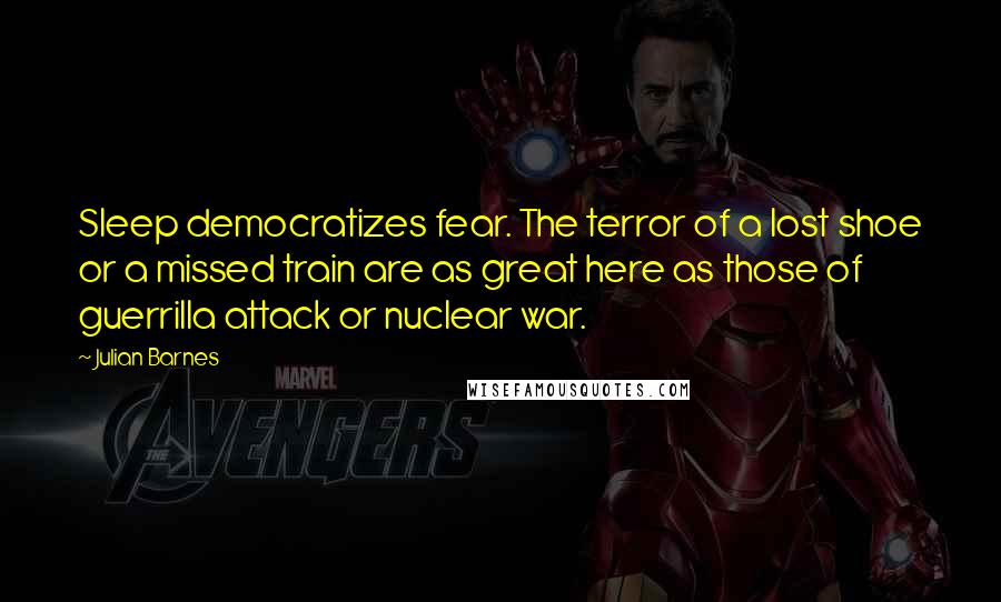 Julian Barnes Quotes: Sleep democratizes fear. The terror of a lost shoe or a missed train are as great here as those of guerrilla attack or nuclear war.