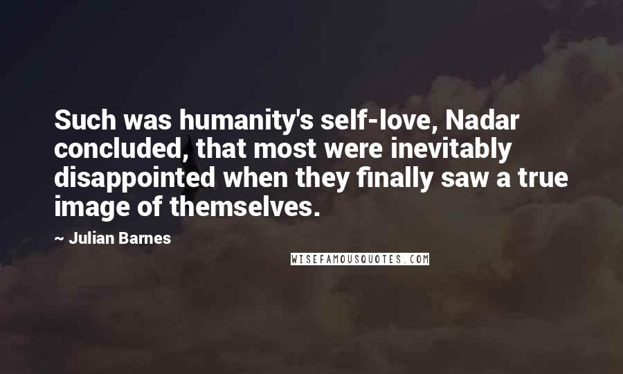 Julian Barnes Quotes: Such was humanity's self-love, Nadar concluded, that most were inevitably disappointed when they finally saw a true image of themselves.