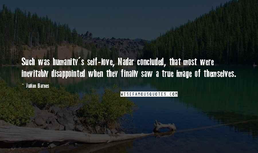 Julian Barnes Quotes: Such was humanity's self-love, Nadar concluded, that most were inevitably disappointed when they finally saw a true image of themselves.