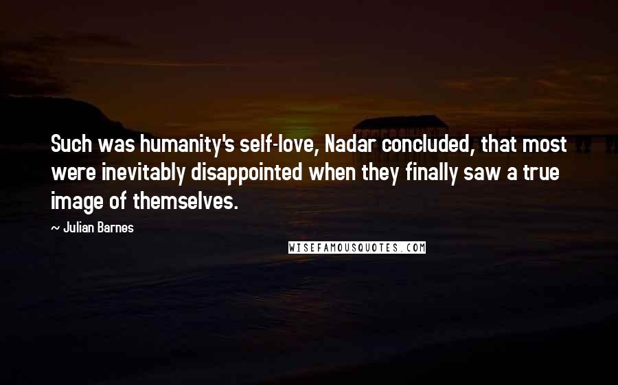 Julian Barnes Quotes: Such was humanity's self-love, Nadar concluded, that most were inevitably disappointed when they finally saw a true image of themselves.