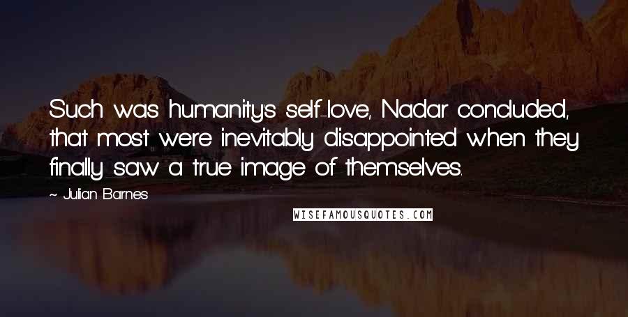 Julian Barnes Quotes: Such was humanity's self-love, Nadar concluded, that most were inevitably disappointed when they finally saw a true image of themselves.