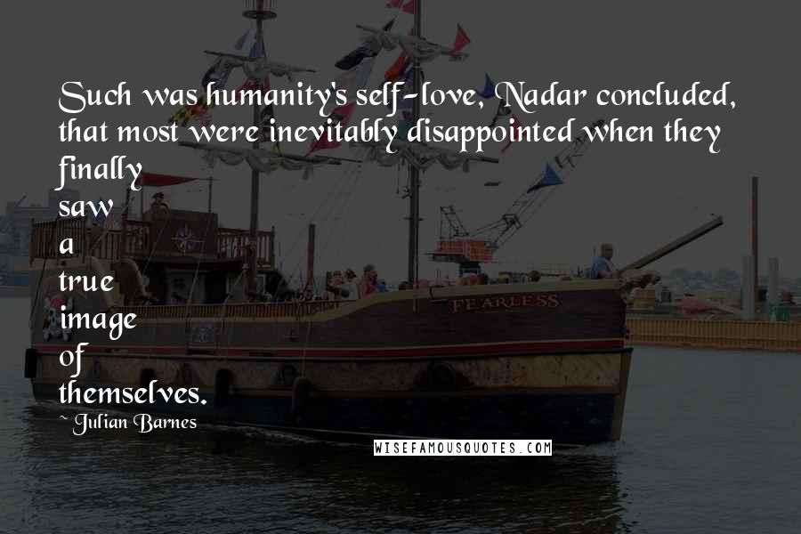 Julian Barnes Quotes: Such was humanity's self-love, Nadar concluded, that most were inevitably disappointed when they finally saw a true image of themselves.