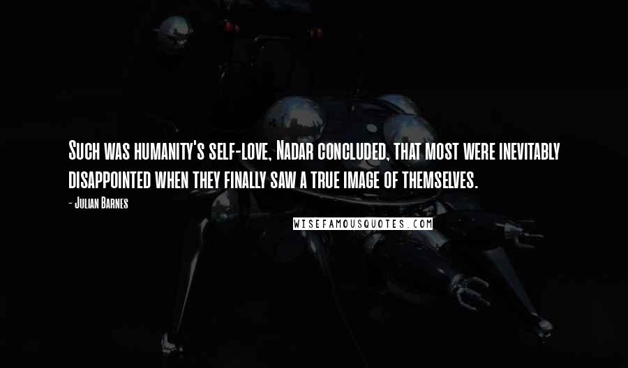 Julian Barnes Quotes: Such was humanity's self-love, Nadar concluded, that most were inevitably disappointed when they finally saw a true image of themselves.