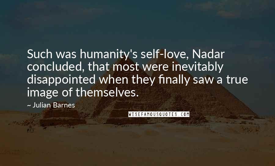 Julian Barnes Quotes: Such was humanity's self-love, Nadar concluded, that most were inevitably disappointed when they finally saw a true image of themselves.