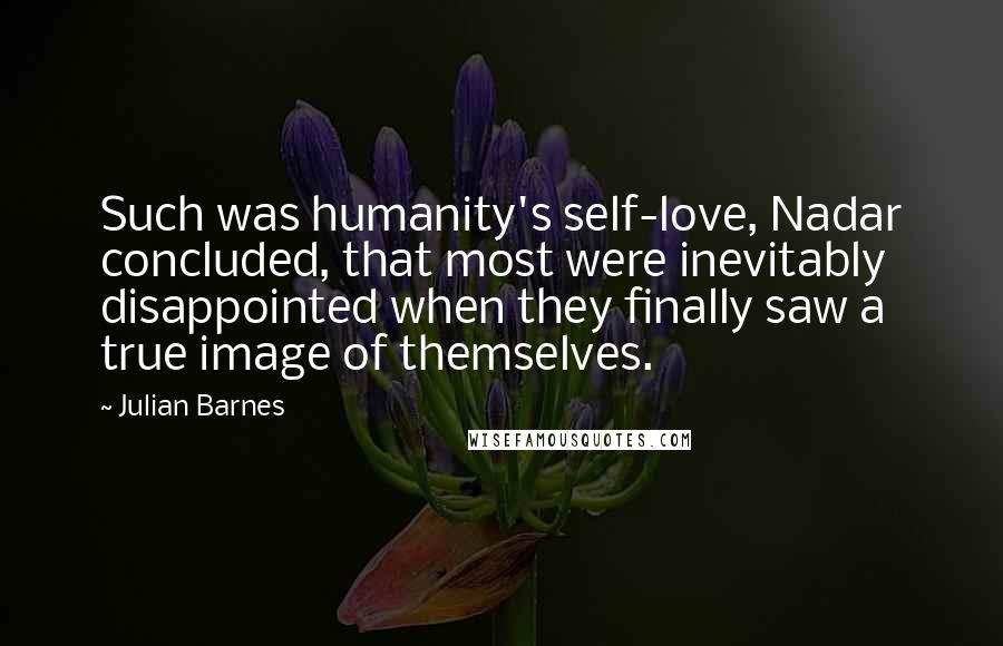 Julian Barnes Quotes: Such was humanity's self-love, Nadar concluded, that most were inevitably disappointed when they finally saw a true image of themselves.