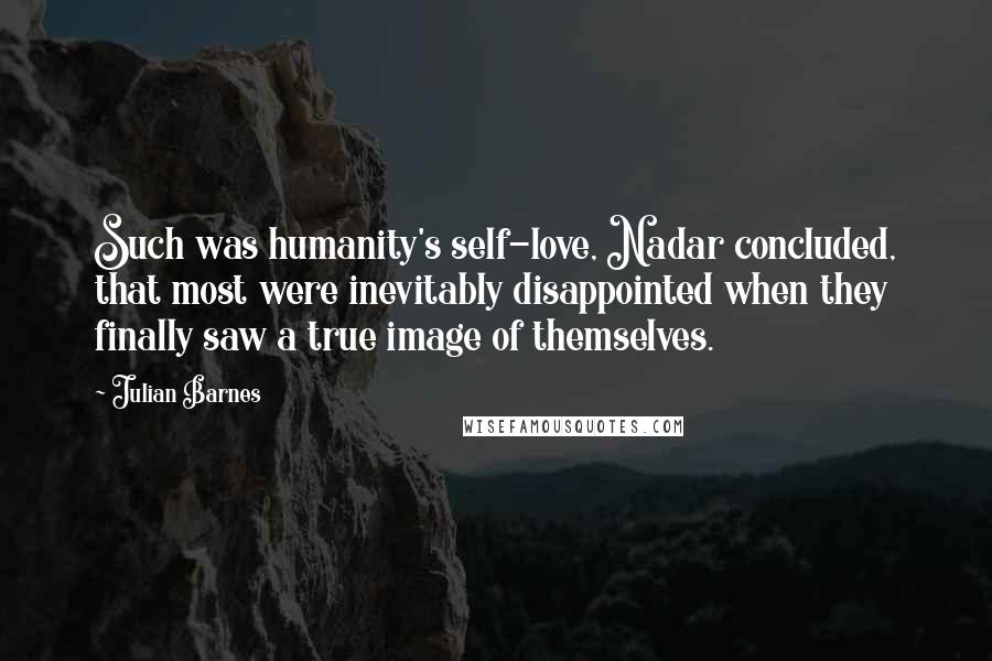 Julian Barnes Quotes: Such was humanity's self-love, Nadar concluded, that most were inevitably disappointed when they finally saw a true image of themselves.