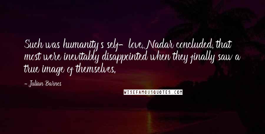 Julian Barnes Quotes: Such was humanity's self-love, Nadar concluded, that most were inevitably disappointed when they finally saw a true image of themselves.