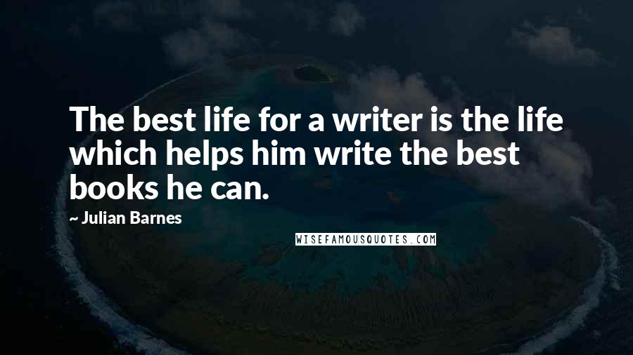 Julian Barnes Quotes: The best life for a writer is the life which helps him write the best books he can.