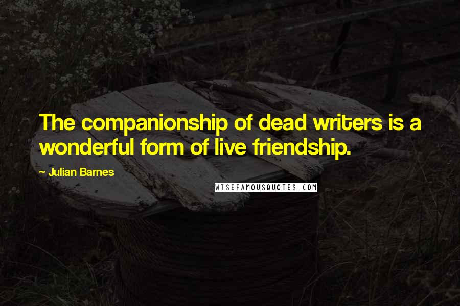 Julian Barnes Quotes: The companionship of dead writers is a wonderful form of live friendship.