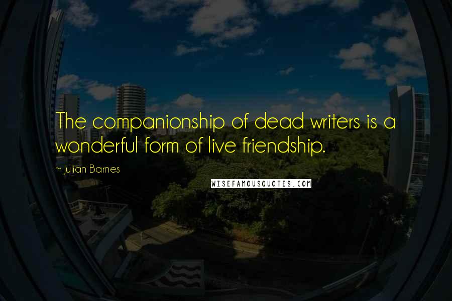 Julian Barnes Quotes: The companionship of dead writers is a wonderful form of live friendship.