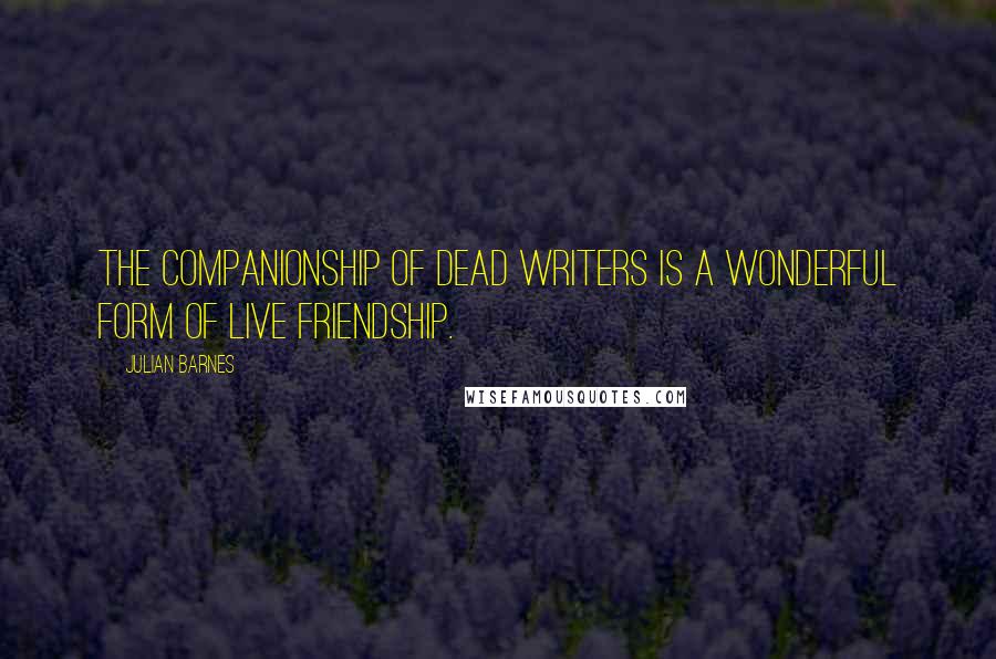 Julian Barnes Quotes: The companionship of dead writers is a wonderful form of live friendship.