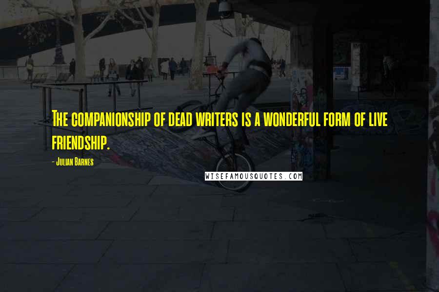 Julian Barnes Quotes: The companionship of dead writers is a wonderful form of live friendship.