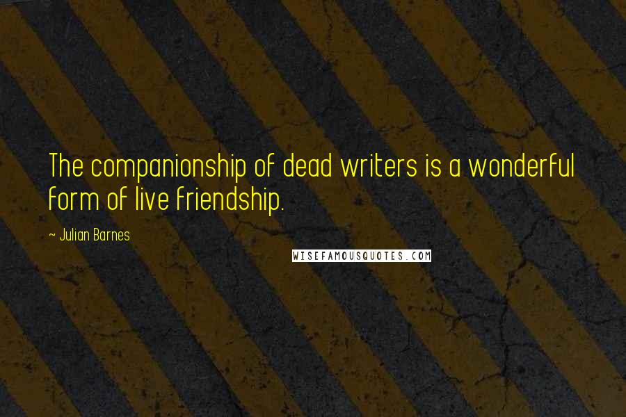 Julian Barnes Quotes: The companionship of dead writers is a wonderful form of live friendship.