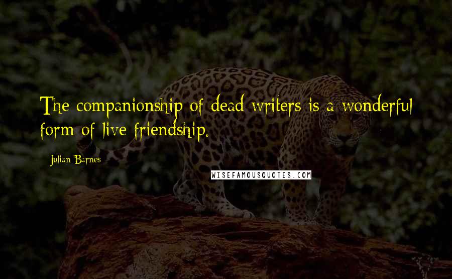 Julian Barnes Quotes: The companionship of dead writers is a wonderful form of live friendship.