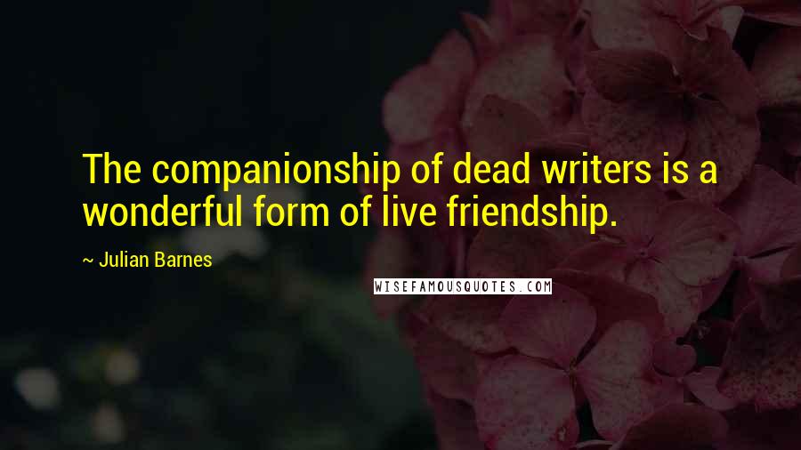 Julian Barnes Quotes: The companionship of dead writers is a wonderful form of live friendship.