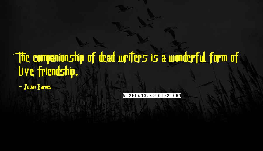 Julian Barnes Quotes: The companionship of dead writers is a wonderful form of live friendship.