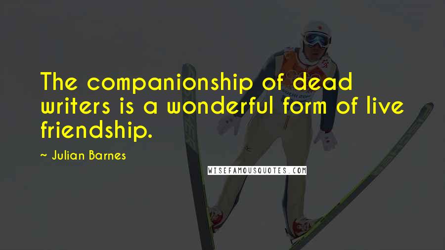 Julian Barnes Quotes: The companionship of dead writers is a wonderful form of live friendship.