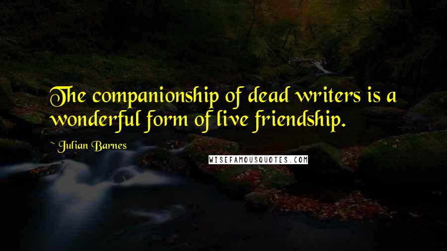 Julian Barnes Quotes: The companionship of dead writers is a wonderful form of live friendship.