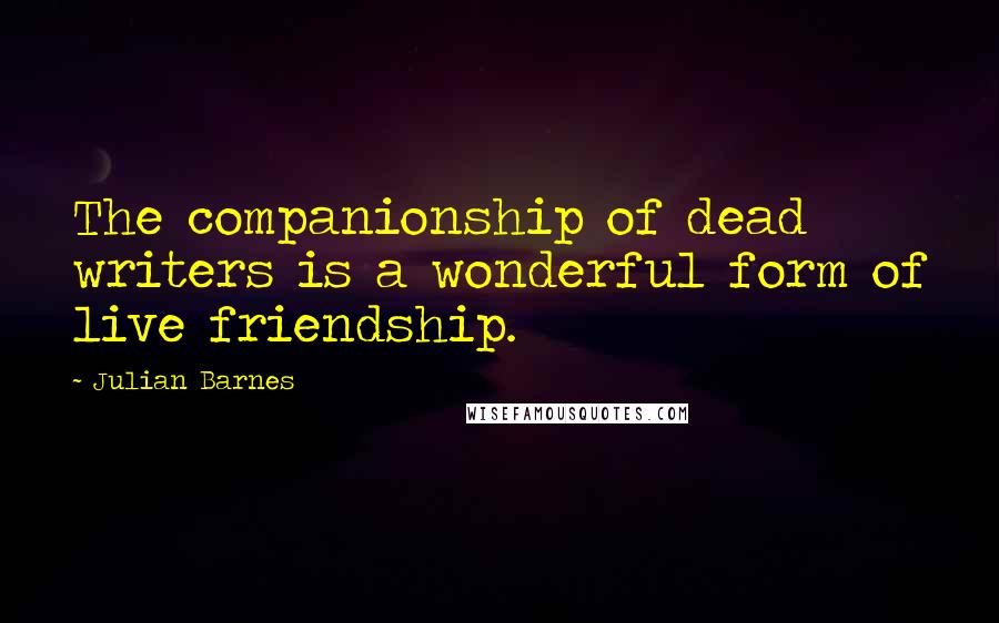 Julian Barnes Quotes: The companionship of dead writers is a wonderful form of live friendship.