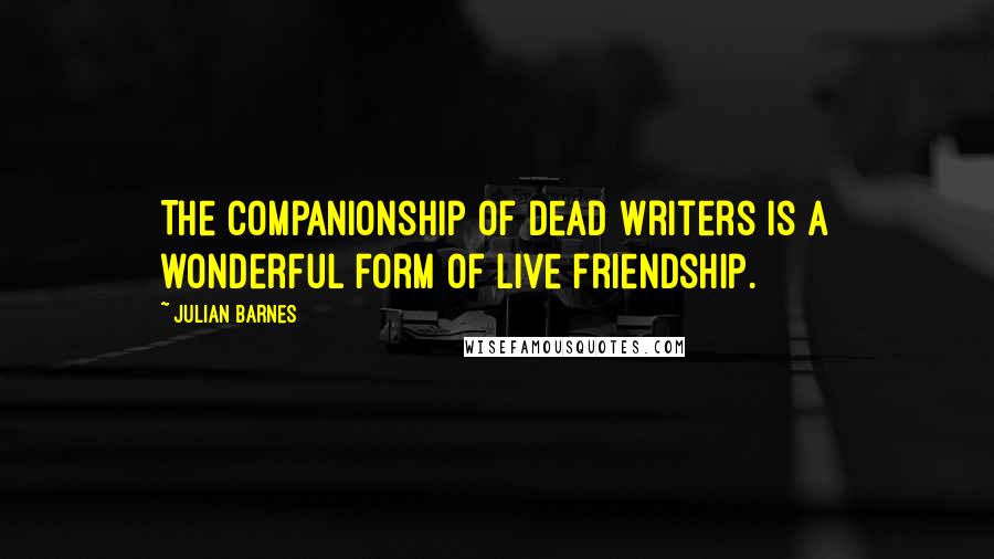 Julian Barnes Quotes: The companionship of dead writers is a wonderful form of live friendship.