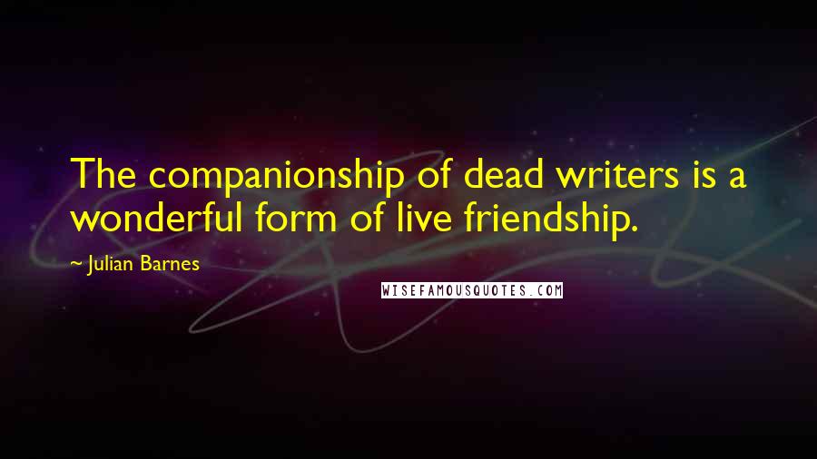 Julian Barnes Quotes: The companionship of dead writers is a wonderful form of live friendship.