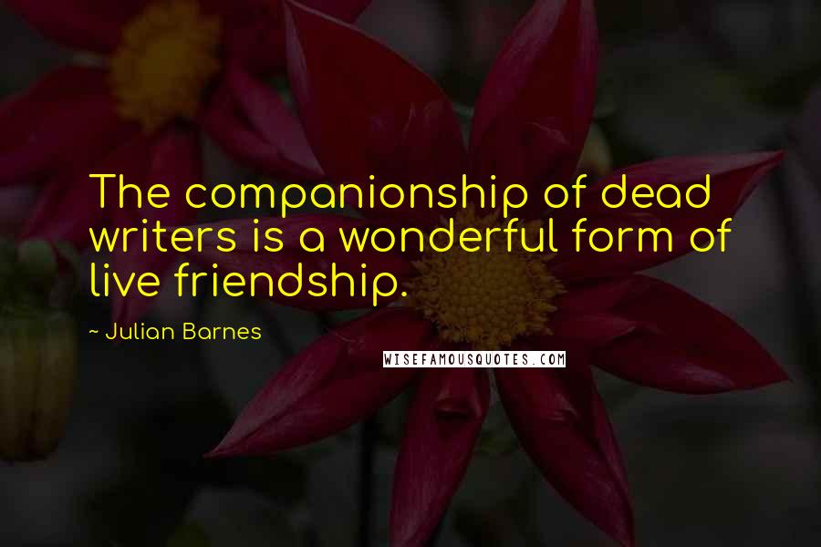 Julian Barnes Quotes: The companionship of dead writers is a wonderful form of live friendship.