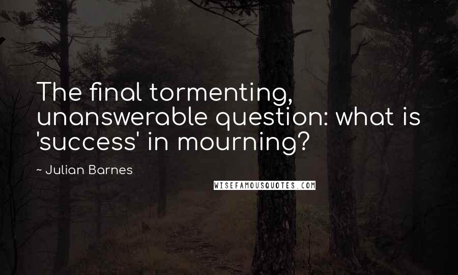 Julian Barnes Quotes: The final tormenting, unanswerable question: what is 'success' in mourning?