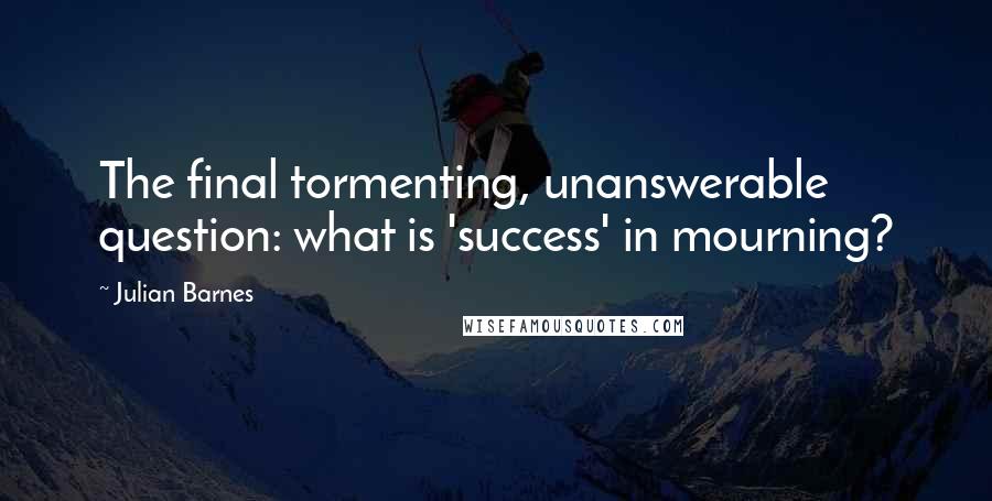 Julian Barnes Quotes: The final tormenting, unanswerable question: what is 'success' in mourning?