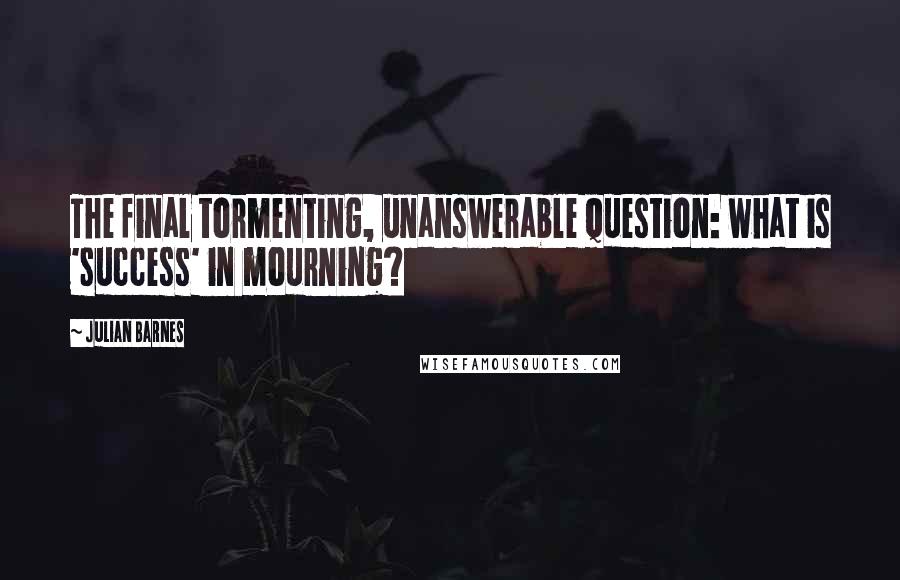 Julian Barnes Quotes: The final tormenting, unanswerable question: what is 'success' in mourning?